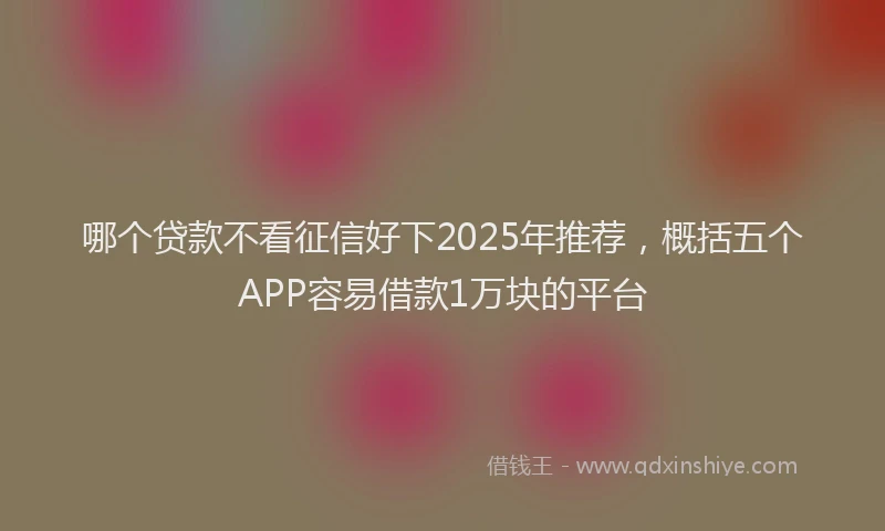 哪个贷款不看征信好下2025年推荐，概括五个APP容易借款1万块的平台