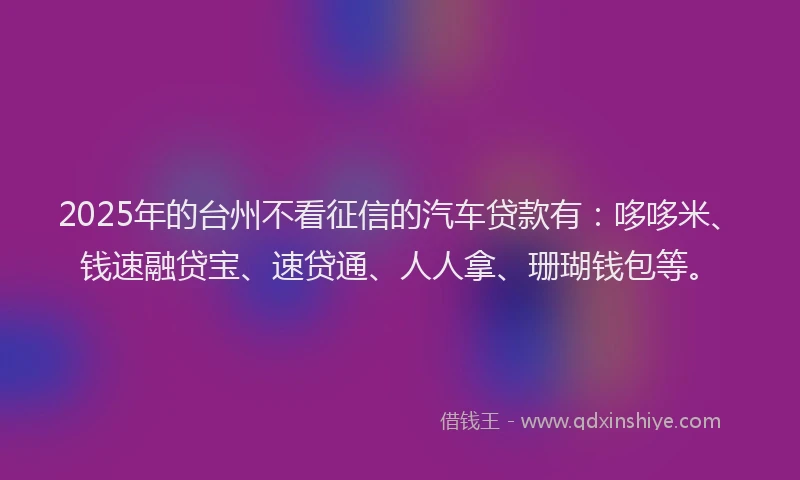 2025年的台州不看征信的汽车贷款有：哆哆米、钱速融贷宝、速贷通、人人拿、珊瑚钱包等。