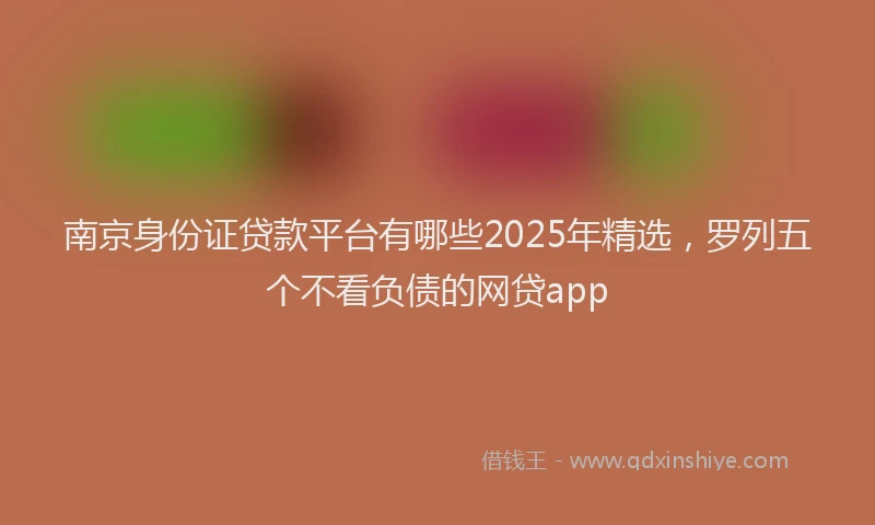 南京身份证贷款平台有哪些2025年精选，罗列五个不看负债的网贷app