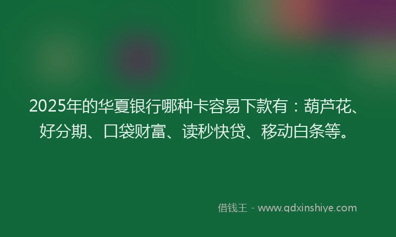 2025年的华夏银行哪种卡容易下款有：葫芦花、好分期、口袋财富、读秒快贷、移动白条等。