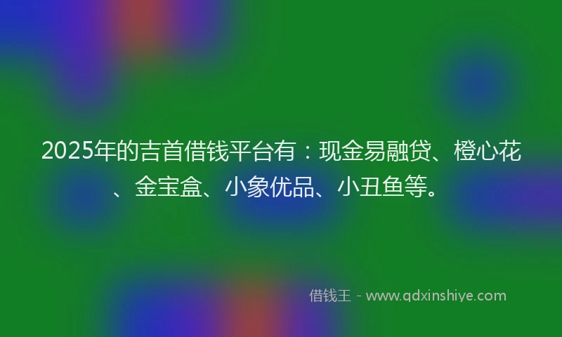 2025年的吉首借钱平台有：现金易融贷、橙心花、金宝盒、小象优品、小丑鱼等。