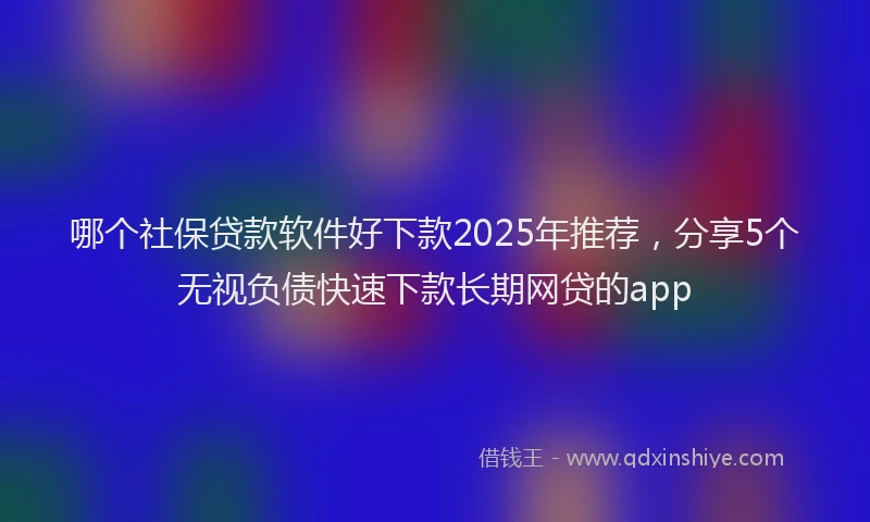 哪个社保贷款软件好下款2025年推荐，分享5个无视负债快速下款长期网贷的app