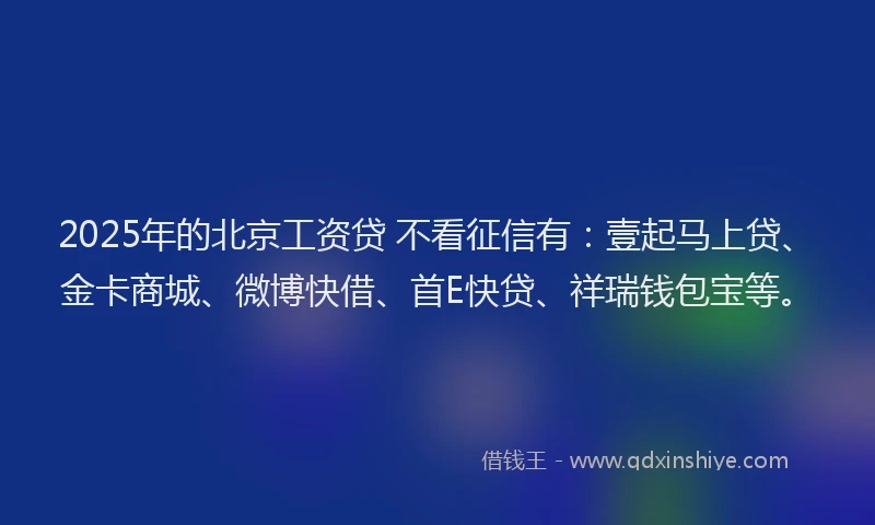 2025年的北京工资贷 不看征信有：壹起马上贷、金卡商城、微博快借、首E快贷、祥瑞钱包宝等。