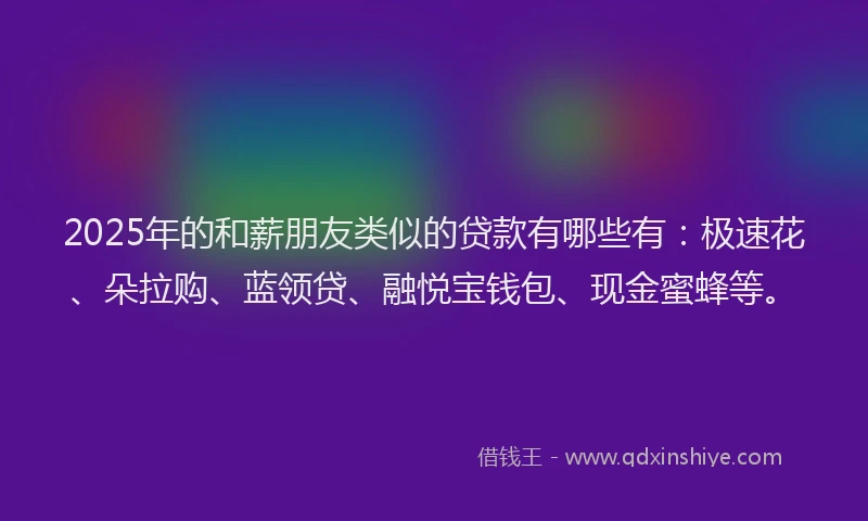 2025年的和薪朋友类似的贷款有哪些有：极速花、朵拉购、蓝领贷、融悦宝钱包、现金蜜蜂等。
