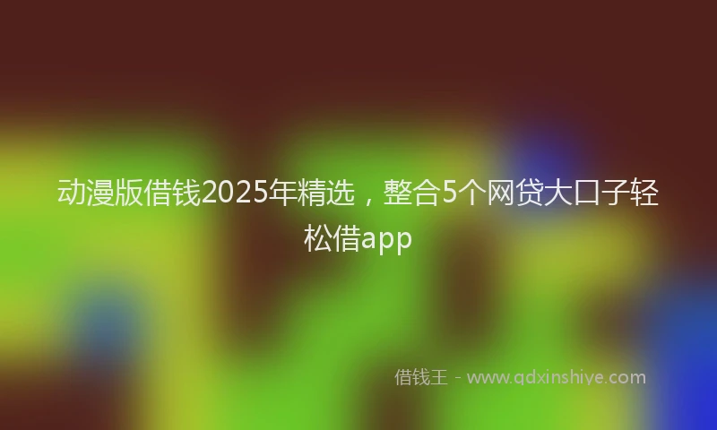 动漫版借钱2025年精选，整合5个网贷大口子轻松借app