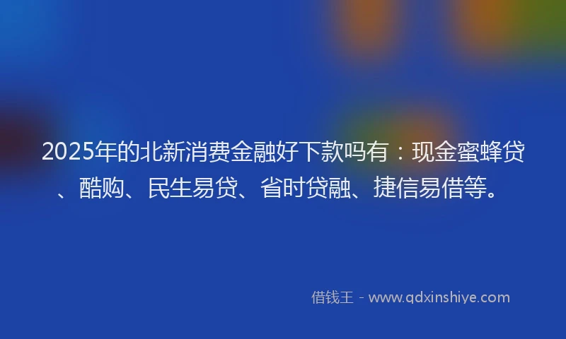 2025年的北新消费金融好下款吗有：现金蜜蜂贷、酷购、民生易贷、省时贷融、捷信易借等。