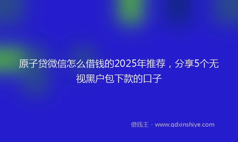 原子贷微信怎么借钱的2025年推荐，分享5个无视黑户包下款的口子