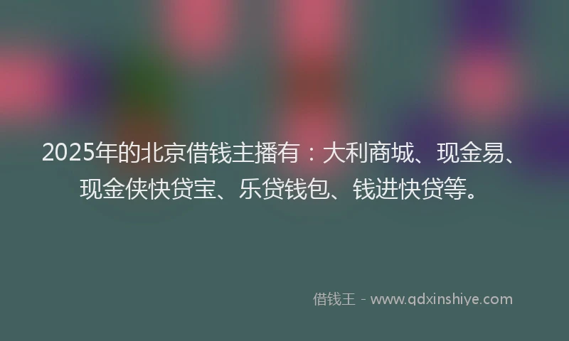 2025年的北京借钱主播有：大利商城、现金易、现金侠快贷宝、乐贷钱包、钱进快贷等。