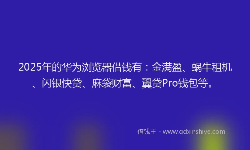 2025年的华为浏览器借钱有：金满盈、蜗牛租机、闪银快贷、麻袋财富、翼贷Pro钱包等。