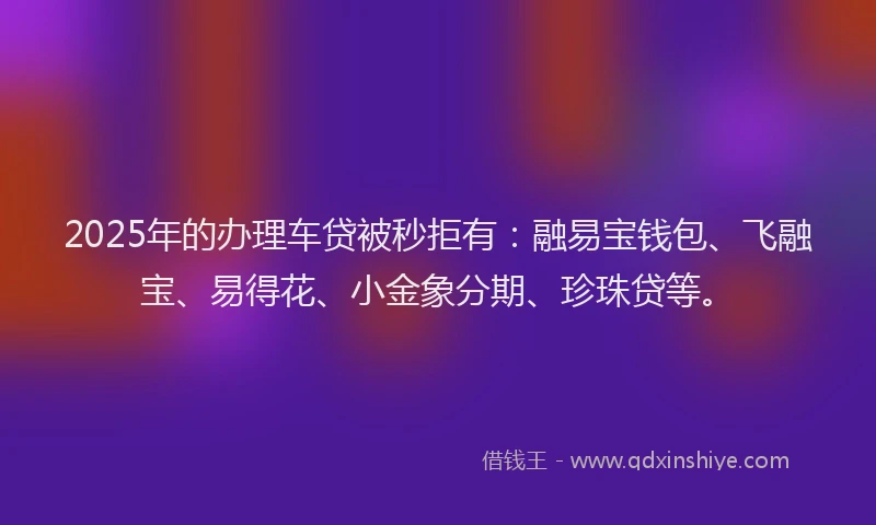2025年的办理车贷被秒拒有：融易宝钱包、飞融宝、易得花、小金象分期、珍珠贷等。