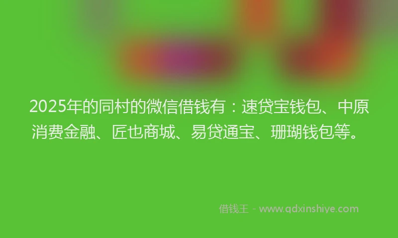 2025年的同村的微信借钱有：速贷宝钱包、中原消费金融、匠也商城、易贷通宝、珊瑚钱包等。