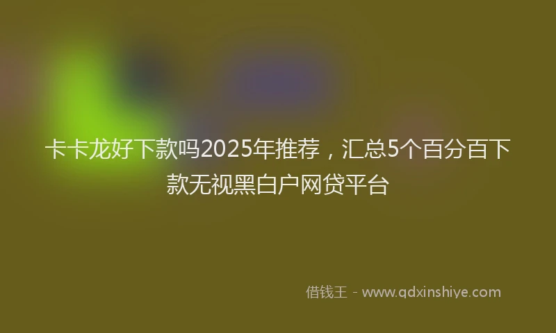 卡卡龙好下款吗2025年推荐，汇总5个百分百下款无视黑白户网贷平台