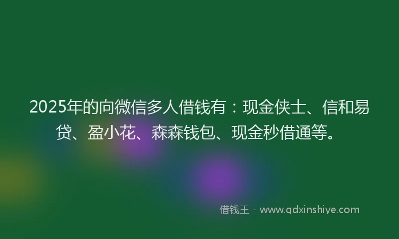 2025年的向微信多人借钱有：现金侠士、信和易贷、盈小花、森森钱包、现金秒借通等。
