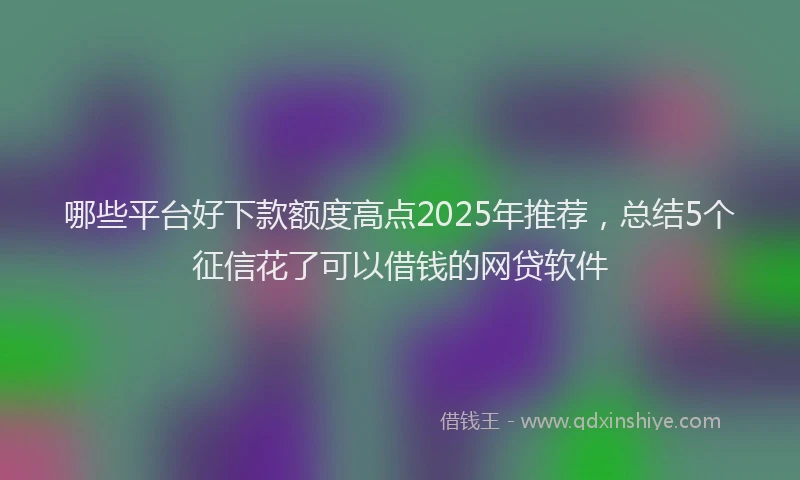 哪些平台好下款额度高点2025年推荐，总结5个征信花了可以借钱的网贷软件