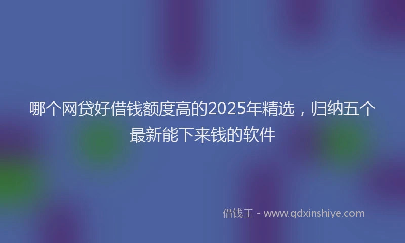 哪个网贷好借钱额度高的2025年精选，归纳五个最新能下来钱的软件