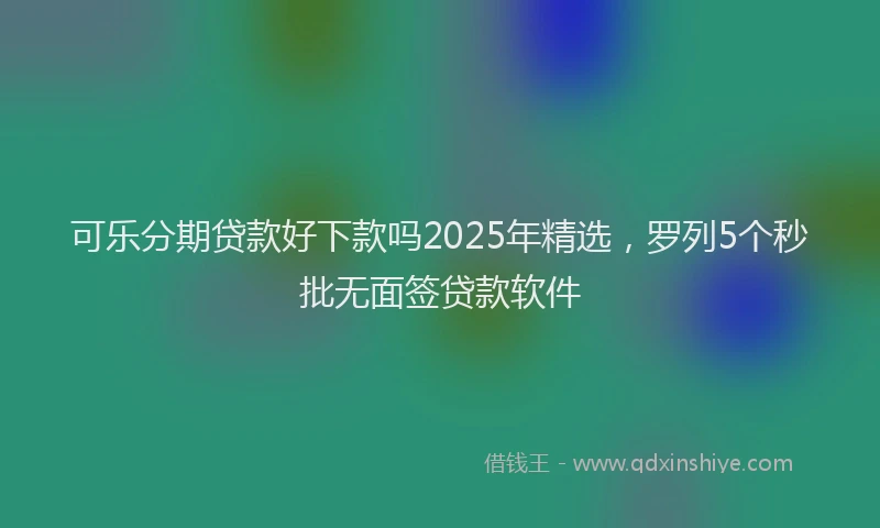 可乐分期贷款好下款吗2025年精选，罗列5个秒批无面签贷款软件