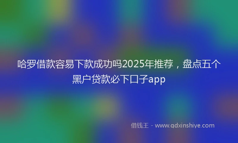 哈罗借款容易下款成功吗2025年推荐，盘点五个黑户贷款必下口子app