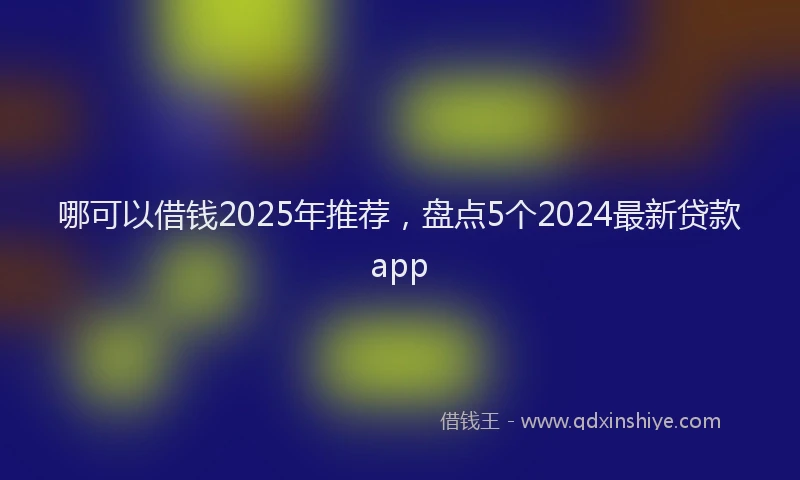 哪可以借钱2025年推荐，盘点5个2024最新贷款app