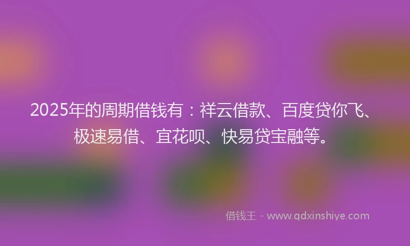 2025年的周期借钱有：祥云借款、百度贷你飞、极速易借、宜花呗、快易贷宝融等。
