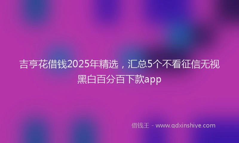 吉亨花借钱2025年精选，汇总5个不看征信无视黑白百分百下款app