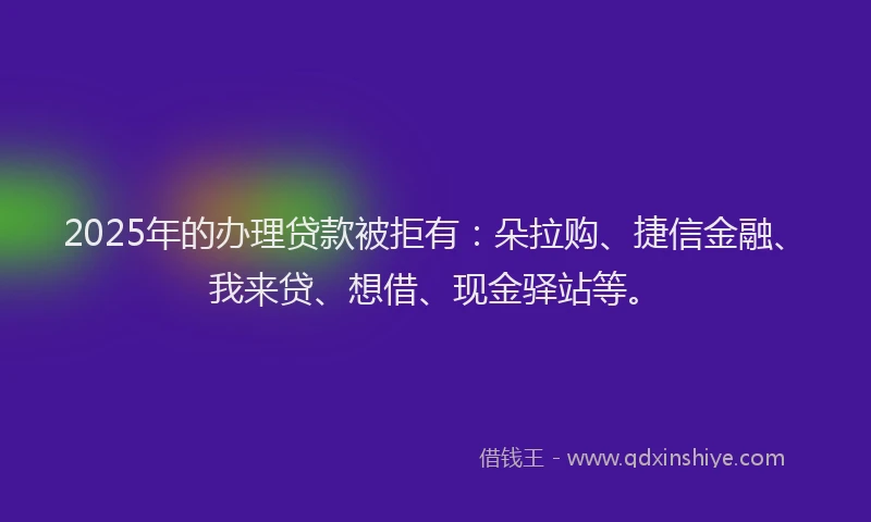 2025年的办理贷款被拒有：朵拉购、捷信金融、我来贷、想借、现金驿站等。