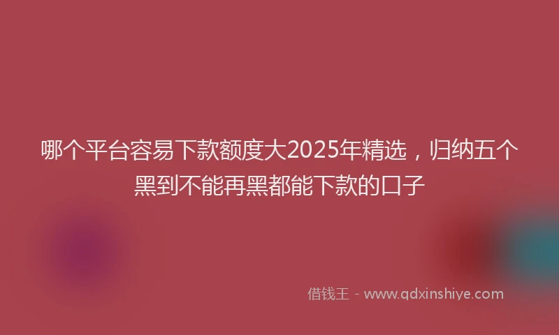 哪个平台容易下款额度大2025年精选，归纳五个黑到不能再黑都能下款的口子