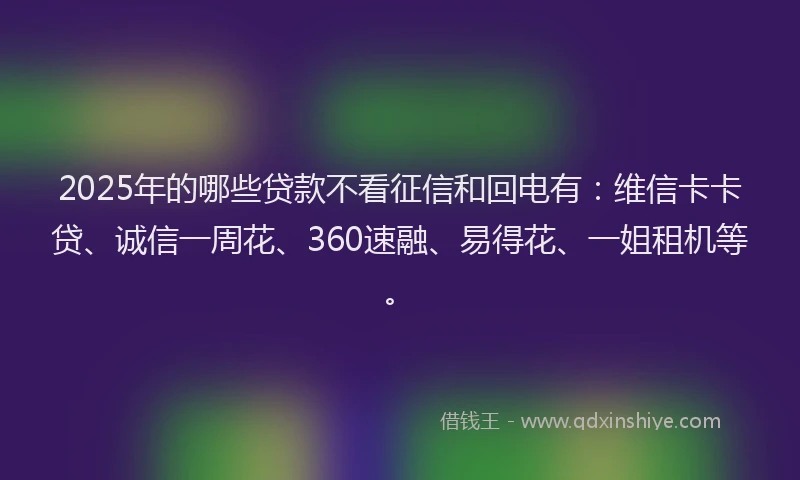 2025年的哪些贷款不看征信和回电有：维信卡卡贷、诚信一周花、360速融、易得花、一姐租机等。