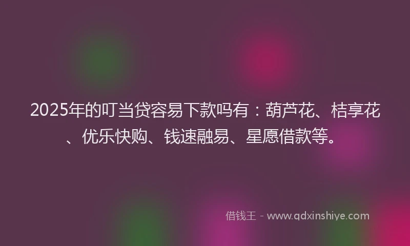 2025年的叮当贷容易下款吗有：葫芦花、桔享花、优乐快购、钱速融易、星愿借款等。
