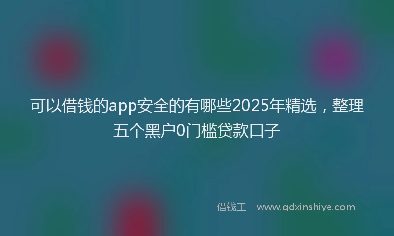 可以借钱的app安全的有哪些2025年精选，整理五个黑户0门槛贷款口子