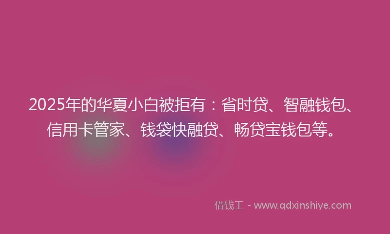 2025年的华夏小白被拒有：省时贷、智融钱包、信用卡管家、钱袋快融贷、畅贷宝钱包等。