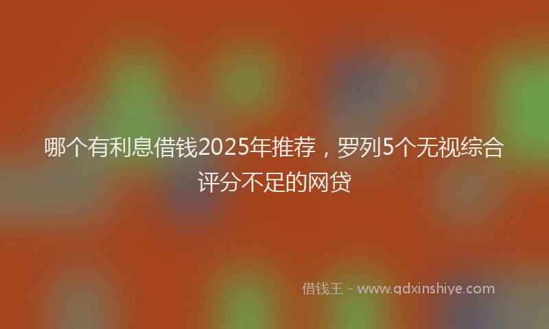 哪个有利息借钱2025年推荐，罗列5个无视综合评分不足的网贷
