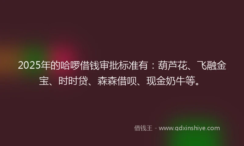 2025年的哈啰借钱审批标准有：葫芦花、飞融金宝、时时贷、森森借呗、现金奶牛等。