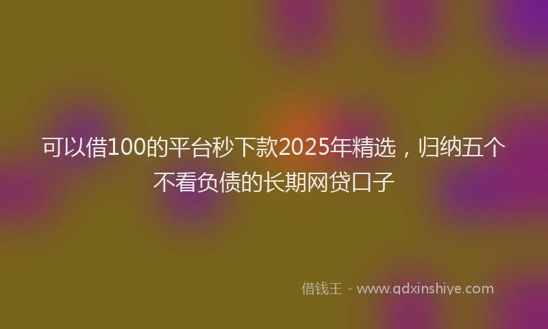 可以借100的平台秒下款2025年精选，归纳五个不看负债的长期网贷口子