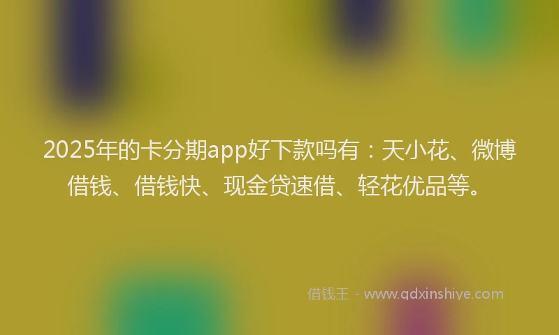 2025年的卡分期app好下款吗有：天小花、微博借钱、借钱快、现金贷速借、轻花优品等。