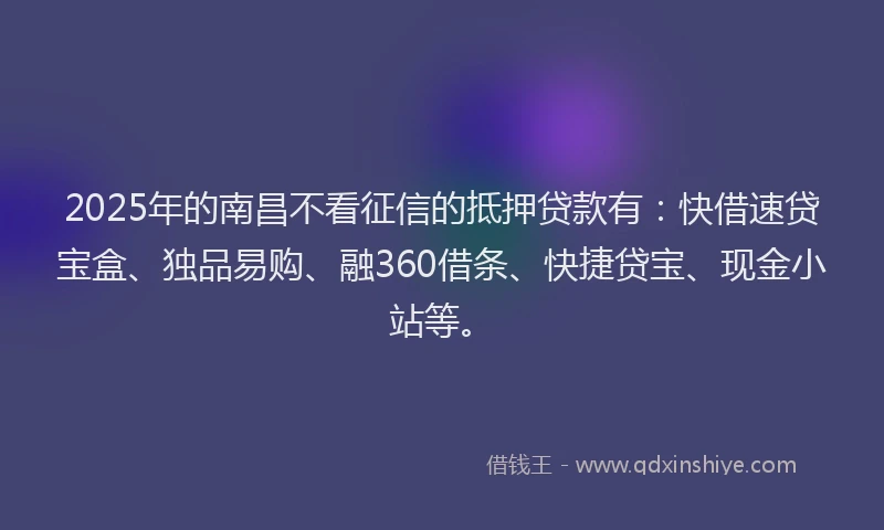 2025年的南昌不看征信的抵押贷款有：快借速贷宝盒、独品易购、融360借条、快捷贷宝、现金小站等。