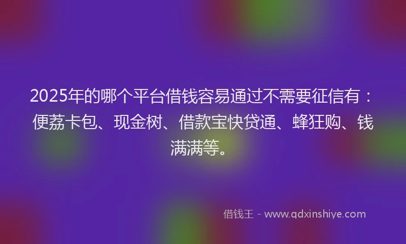 2025年的哪个平台借钱容易通过不需要征信有：便荔卡包、现金树、借款宝快贷通、蜂狂购、钱满满等。