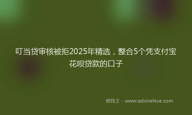 叮当贷审核被拒2025年精选，整合5个凭支付宝花呗贷款的口子