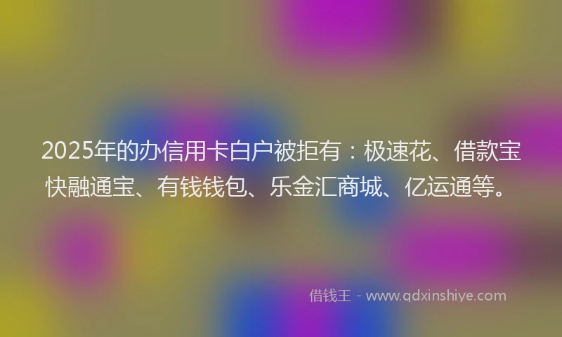 2025年的办信用卡白户被拒有：极速花、借款宝快融通宝、有钱钱包、乐金汇商城、亿运通等。