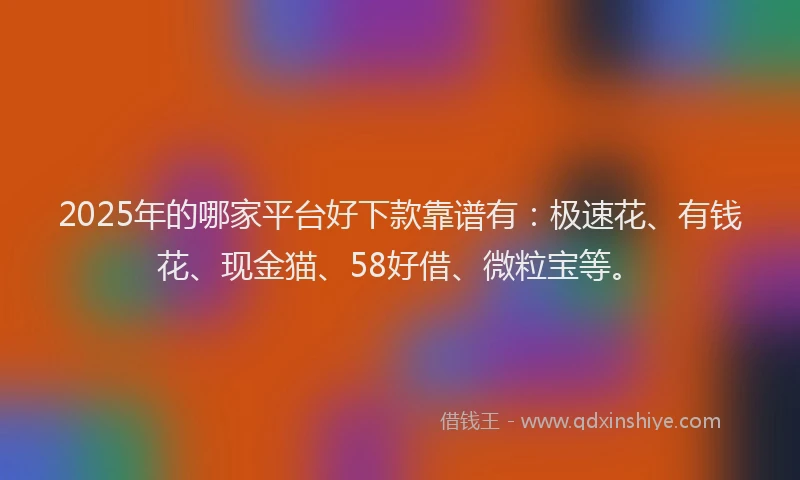 2025年的哪家平台好下款靠谱有：极速花、有钱花、现金猫、58好借、微粒宝等。
