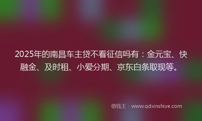 2025年的南昌车主贷不看征信吗有：金元宝、快融金、及时租、小爱分期、京东白条取现等。
