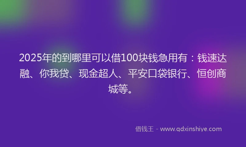 2025年的到哪里可以借100块钱急用有：钱速达融、你我贷、现金超人、平安口袋银行、恒创商城等。