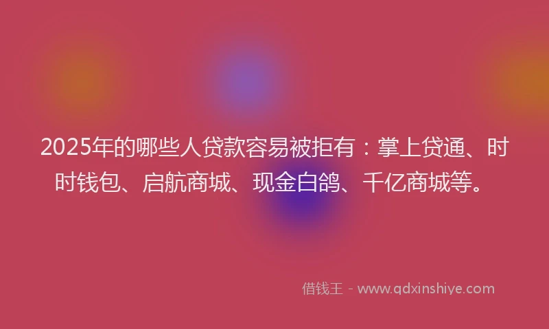 2025年的哪些人贷款容易被拒有：掌上贷通、时时钱包、启航商城、现金白鸽、千亿商城等。