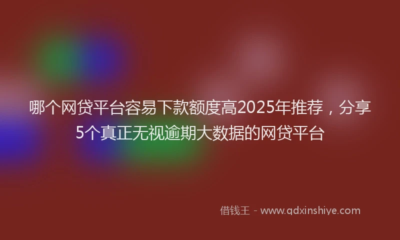 哪个网贷平台容易下款额度高2025年推荐，分享5个真正无视逾期大数据的网贷平台
