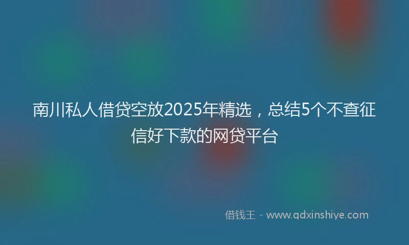 南川私人借贷空放2025年精选，总结5个不查征信好下款的网贷平台