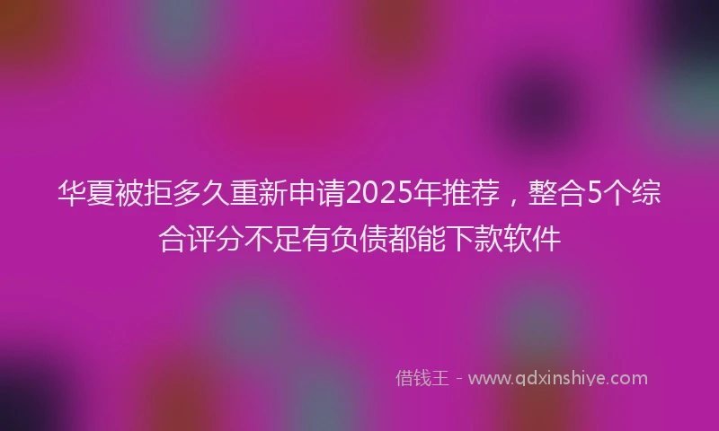 华夏被拒多久重新申请2025年推荐，整合5个综合评分不足有负债都能下款软件
