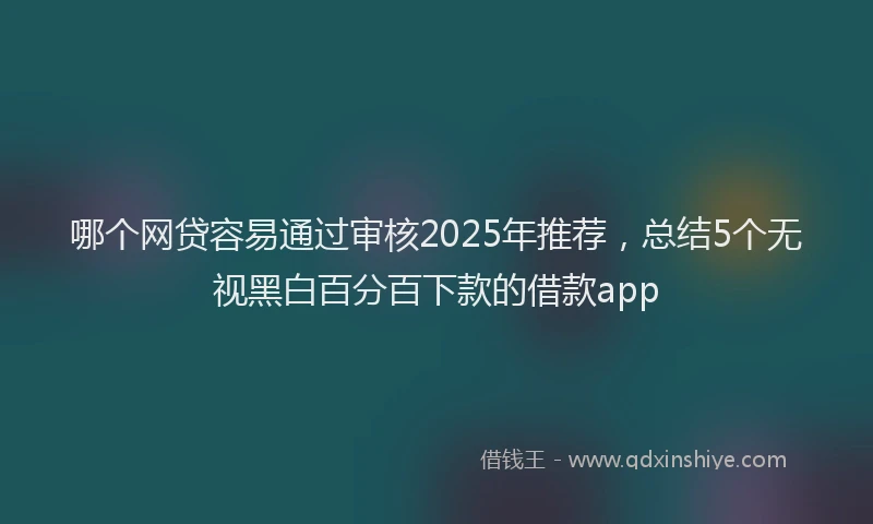 哪个网贷容易通过审核2025年推荐，总结5个无视黑白百分百下款的借款app