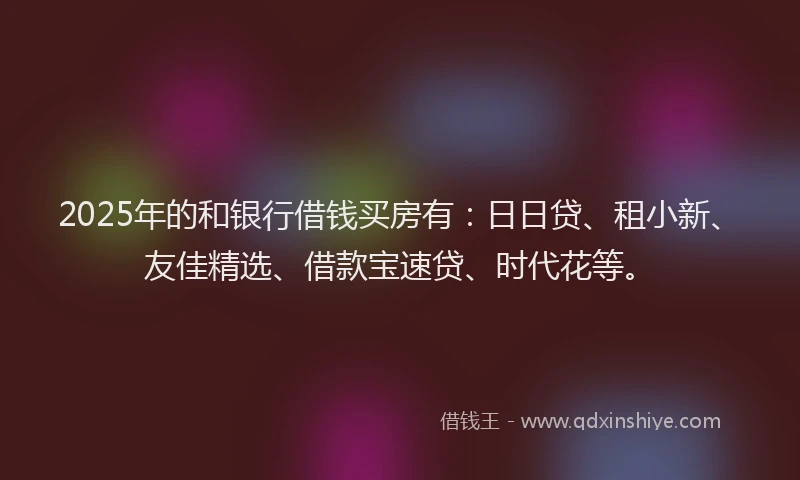 2025年的和银行借钱买房有：日日贷、租小新、友佳精选、借款宝速贷、时代花等。
