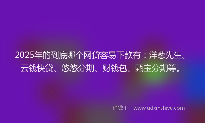 2025年的到底哪个网贷容易下款有：洋葱先生、云钱快贷、悠悠分期、财钱包、甄宝分期等。