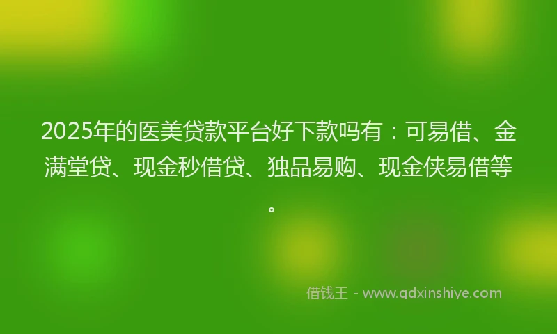 2025年的医美贷款平台好下款吗有：可易借、金满堂贷、现金秒借贷、独品易购、现金侠易借等。