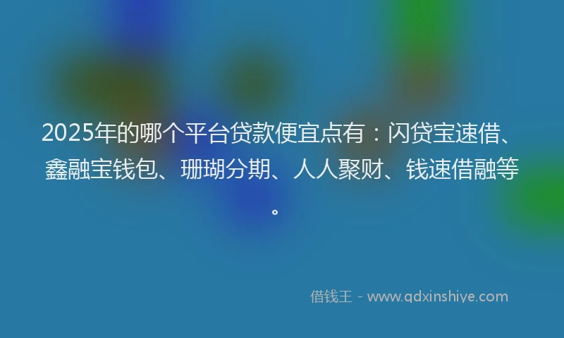 2025年的哪个平台贷款便宜点有：闪贷宝速借、鑫融宝钱包、珊瑚分期、人人聚财、钱速借融等。